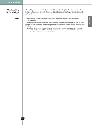 Page 13
Installation
The refrigerator doors will close smoothly by adjusting the front side using the 
height adjustment screw. If the doors do not close correctly, performance may be 
affected.
1. Wipe off all dust accumulated during shipping and clean your appliance  
thoroughly.
2. Install accessories such as the ice cube box, cover evaporating tray, etc., in their
proper places. They are packed together to prevent possible damage during ship-
ping.
3. Connect the power supply cord (or plug) to the outlet....