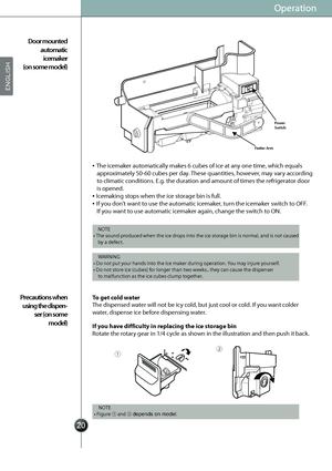 Page 22
ƒ„
Operation
The icemaker automatically makes 6 cubes of ice at any one time, which equals 
approximately 50-60 cubes per day. These quantities, however, may vary according 
to climatic conditions. E.g. the duration and amount of times the refrigerator door 
is opened.
Icemaking stops when the ice storage bin is full.
If you don’t want to use the automatic icemaker, turn the icemaker switch to OFF. 
If you want to use automatic icemaker again, change the switch to ON.
The dispensed water...