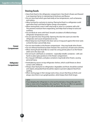 Page 33
Suggestion on food storage
Storing foods
Store fresh food in the refrigerator compartment. How food is frozen and thawed 
is an important factor in maintaining its freshness and flavour.
Do not store food which goes bad easily at low temperatures, such as bananas, 
and melons.
Allow hot food to cool prior to storing. Placing hot food in a refrigerator could 
spoil other food, and lead to higher energy consumption.
When storing food, cover it with vinyl wrap or store in a container with a lid....