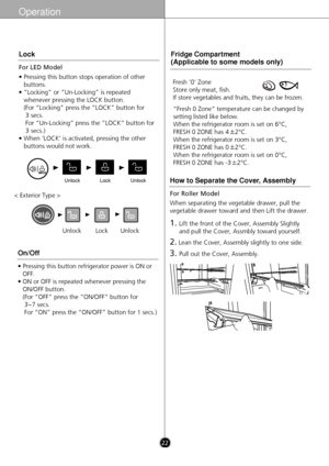 Page 22Operation
UnlockUnlockLock
For LED Model
• Pressing this button stops operation of otherbuttons.
• ”Locking” or “Un-Locking” is repeated whenever pressing the LOCK button. 
(For “Locking” press the “LOCK” button for 3 secs. 
For “Un-Locking” press the “LOCK” button for
3 secs.)
• When ‘LOCK’ is activated, pressing the other buttons would not work.
Lock
• Pressing this button refrigerator power is ON orOFF.
• ON or OFF is repeated whenever pressing the ON/OFF button.
(For “OFF” press the “ON/OFF” button...