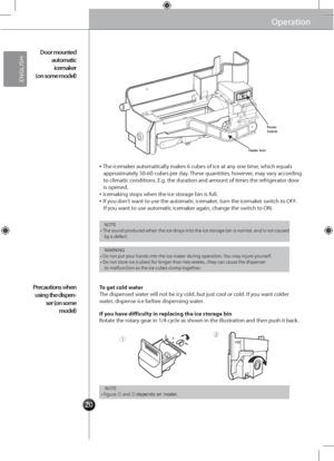 Page 202020
①②
OperationOperation
▪ The icemaker automatically makes 6 cu\gbes of ice at any one time, which equals approximately 50-60 cubes pe\gr day. These quantities, however, may vary according to climatic conditions. E.g. the duration and amount of times the refrigerator door is opened.▪ Icemaking stops when the ice storage bin is full.▪ If you don’t want to use the automatic icemaker, turn the icemaker switch to OFF. If you want to use automatic icemaker again, chang\ge the switch to O\b.
The dispensed...