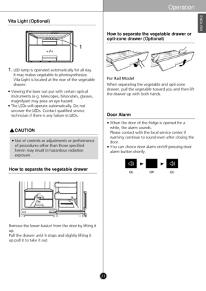 Page 23Operation
ENGLISH
w
w 
 
• Use of controls or adjustments or performance
of procedures other than those specified
herein may result in hazardous radiation
exposure. • When the door of the fridge is opened for a
while, the alarm sounds. 
Please contact with the local service center if
warning continue to sound even after closing the
door.
• You can choice door alarm on/off pressing door alarm button shortly.
Door Alarm
OnOffOn
For Rail Model
When separating the vegetable and opti-zone
drawer, pull the...