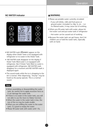 Page 29• NO WATER mark (              ) appear on thedisplay when Water Tank is not equipped with
refrigerator or no water in the Water Tank.
•  NO WATER mark disappear on the display if Water Tank filled water is re-equipped with
refrigerator. But if Water Tank filled no water is
equipped with refrigerator, NO WATER mark
disappear for a moment and NO WATER mark is
displayed again.
• The sound made while the ice is dropping to the bin is normal. After dispensing, “thump” may be
heard as the pump operate. This...