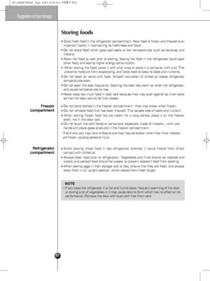 Page 21Suggestion on food storage
51
Storing foods
Store fresh food in the refrigerator compartment. How food is frozen and thawed is an
important factor in maintaining its freshness and flavor.
Do not store food which goes bad easily at low temperatures, such as bananas, and
melons.
Allow hot food to cool prior to storing, placing hot food in the refrigerator could spoil
other food, and lead to higher energy consumption.
When storing the food, cover it with vinyl wrap or store in a container with a lid....