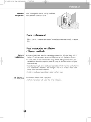 Page 838
Installation
Door replacement
Feed water pipe installation
(*Dispenser model only)
Pass the refrigerator laterally through the access
door as shown in the right figure.
Automatic ice maker operation needs water pressure of 147~834 kPa (1.5~8.5
kgf/cm2) (That is, an instant paper cup (180 cc) will be fully filled within 3 sec.).
If water pressure does not reach the rating 147 kPa (1.5 kgf/cm2) or below, it is
necessary to purchase a separate pressure pump for normal automatic icing and
cool water...