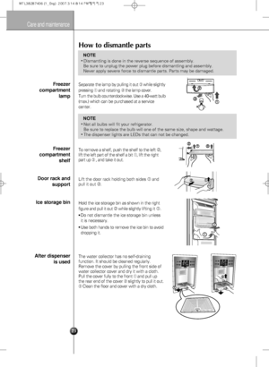 Page 2323
Care and maintenance
How to dismantle parts
•Dismantling is done in the reverse sequence of assembly.
Be sure to unplug the power plug before dismantling and assembly.
Never apply severe force to dismantle parts. Parts may be damaged.
NOTE
•Not all bulbs will fit your refrigerator. 
Be sure to replace the bulb will one of the same size, shape and wattage.
•The dispenser lights are LEDs that can not be changed.
NOTE
Freezer
compartment
lamp
Freezer
compartment
shelf
Door rack and
support
Ice storage...