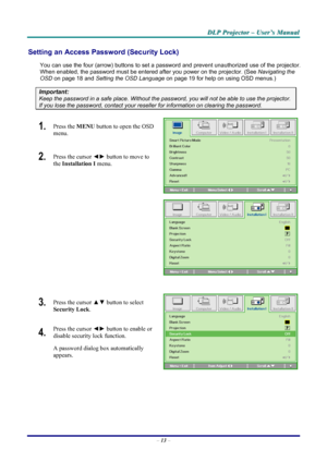 Page 19
D
D
D L
L
L P
P
P  
 
  P
P
P r
r
r o
o
o j
j
j e
e
e c
c
c t
t
t o
o
o r
r
r  
 
  –
–
–  
 
  U
U
U s
s
s e
e
e r
r
r ’
’
’ s
s
s  
 
  M
M
M a
a
a n
n
n u
u
u a
a
a l
l
l  
 
 
Setting an Access Password (Security Lock) 
You can use the four (arrow) buttons to set a password and prevent un authorized use of the projector. 
When enabled, the password must be entered after you power on the projector. (See 
Navigating the 
OSD
 on page 18 and Setting the OSD Language on page 19 for help on using OSD...