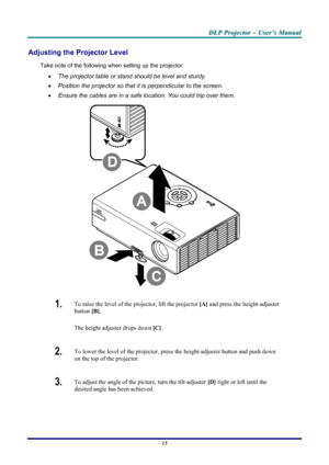 Page 21
D
D
D L
L
L P
P
P  
 
  P
P
P r
r
r o
o
o j
j
j e
e
e c
c
c t
t
t o
o
o r
r
r  
 
  –
–
–  
 
  U
U
U s
s
s e
e
e r
r
r ’
’
’ s
s
s  
 
  M
M
M a
a
a n
n
n u
u
u a
a
a l
l
l  
 
 
Adjusting the Projector Level 
Take note of the following when setting up the projector: 
•   The projector table or stand should be level and sturdy. 
•  Position the projector so that it is perpendicular to the screen. 
•  Ensure the cables are in a safe location. You could trip over them.  
 
1.  To raise the level of the...