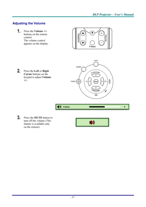 Page 23
D
D
D L
L
L P
P
P  
 
  P
P
P r
r
r o
o
o j
j
j e
e
e c
c
c t
t
t o
o
o r
r
r  
 
  –
–
–  
 
  U
U
U s
s
s e
e
e r
r
r ’
’
’ s
s
s  
 
  M
M
M a
a
a n
n
n u
u
u a
a
a l
l
l  
 
 
Adjusting the Volume 
1.   Press the  Volume +/-   
buttons on the remote 
control.  
The volume control  
appears on the display. 
2.   Press the  Left or Right 
Cursor  buttons on the 
keypad to adjust  Volume 
+/-.  
 
 
 
 
3.  Press the  MUTE button to 
turn off the volume (This 
feature is available only 
on the remote)....