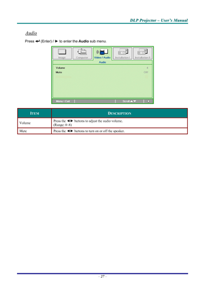 Page 33
D
D
D L
L
L P
P
P  
 
  P
P
P r
r
r o
o
o j
j
j e
e
e c
c
c t
t
t o
o
o r
r
r  
 
  –
–
–  
 
  U
U
U s
s
s e
e
e r
r
r ’
’
’ s
s
s  
 
  M
M
M a
a
a n
n
n u
u
u a
a
a l
l
l  
 
 
Audio 
Press  (Enter) /  ► to enter the  Audio sub menu. 
 
ITEM DESCRIPTION 
Volume Press the ◄► buttons to adjust the audio volume.  
(Range: 0~8) 
Mute Press  the ◄►  buttons to turn on or off the speaker. 
 
 
– 27  – 
Downloaded From projector-manual.com LG Manuals 