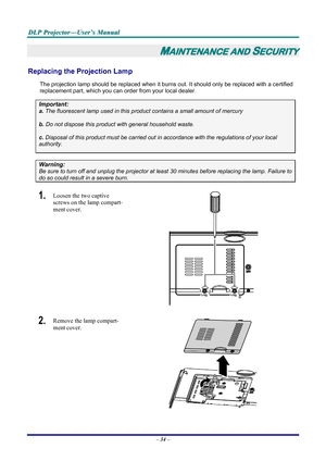 Page 40
D
D
D L
L
L P
P
P  
 
  P
P
P r
r
r o
o
o j
j
j e
e
e c
c
c t
t
t o
o
o r
r
r —
—
— U
U
U s
s
s e
e
e r
r
r ’
’
’ s
s
s  
 
  M
M
M a
a
a n
n
n u
u
u a
a
a l
l
l  
 
 
– 34 –  
MAINTENANCE AND SECURITY 
Replacing the Projection Lamp 
The projection lamp should be replaced when it burns out. It should only be r eplaced with a certified 
replacement part, which you can order from your local dealer.  
Important: 
a.  The fluorescent lamp used in this produc t contains a small amount of mercury  
b. Do not...