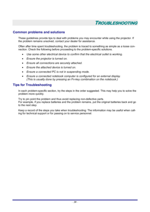 Page 45
 – 39  –
 
TROUBLESHOOTING 
Common problems and solutions 
These guidelines provide tips to deal with problem s you may encounter while using the projector. If 
the problem remains unsolved, cont act your dealer for assistance. 
Often after time spent troubleshooting, the problem is  traced to something as simple as a loose con-
nection. Check the following before proceedi ng to the problem-specific solutions. 
•  Use some other electrical device to confirm that the electrical outlet is working. 
•...