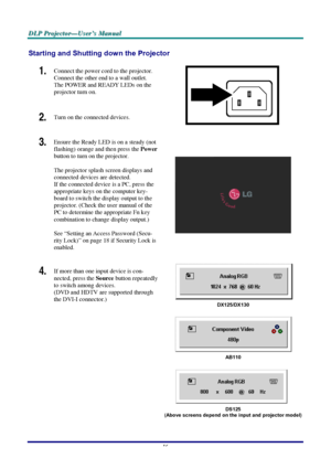 Page 22D D
D
L L
L
P P
P
   
 
P P
P
r r
r
o o
o
j j
j
e e
e
c c
c
t t
t
o o
o
r r
r
— —
—
U U
U
s s
s
e e
e
r r
r
’ ’
’
s s
s
   
 
M M
M
a a
a
n n
n
u u
u
a a
a
l l
l
   
 
–
 16 – 
Starting and Shutting down the Projector 
1.  Connect the power cord to the projector. 
Connect the other end to a wall outlet. 
The POWER and READY LEDs on the 
projector turn on. 
2.  Turn on the connected devices. 
 
3.  Ensure the Ready LED is on a steady (not 
flashing) orange and then press the 
Power 
button to turn on the...