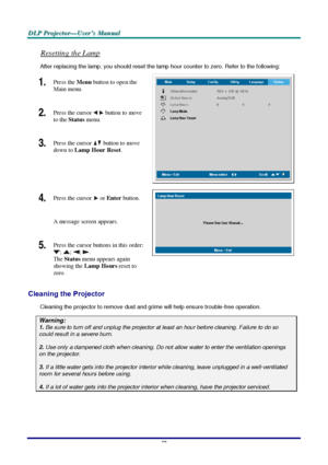 Page 44D D
D
L L
L
P P
P
   
 
P P
P
r r
r
o o
o
j j
j
e e
e
c c
c
t t
t
o o
o
r r
r
— —
—
U U
U
s s
s
e e
e
r r
r
’ ’
’
s s
s
   
 
M M
M
a a
a
n n
n
u u
u
a a
a
l l
l
   
 
–
 38 – 
Resetting the Lamp 
After replacing the lamp, you should reset the lamp hour counter to zero. Refer to the following: 
1.  Press the 
Menu button to open the 
Main menu. 
2.  Press the cursor  button
 to move 
to the 
Status menu. 
3.  Press the cursor  button
 to move 
down to 
Lamp Hour Reset. 
 
4.  Press the cursor  or Enter...