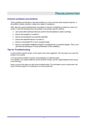 Page 46 
–
 40 –
 
TROUBLESHOOTING 
Common problems and solutions 
These guidelines provide tips to deal with problems you may encounter while using the projector. If 
the problem remains unsolved, contact your dealer for assistance. 
Often after time spent troubleshooting, the problem is traced to something as simple as a loose con-
nection. Check the following before proceeding to the problem-specific solutions. 
• Use some other electrical device to confirm that the electrical outlet is working. 
• Ensure...