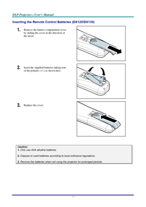 Page 20D D
D
L L
L
P P
P
   
 
P P
P
r r
r
o o
o
j j
j
e e
e
c c
c
t t
t
o o
o
r r
r
— —
—
U U
U
s s
s
e e
e
r r
r
’ ’
’
s s
s
   
 
M M
M
a a
a
n n
n
u u
u
a a
a
l l
l
   
 
–
 14 – 
Inserting the Remote Control Batteries (DX125/DX130) 
1.  Remove the battery compartment cover 
by sliding the cover in the direction of 
the arrow. 
 
2.  Insert the supplied batteries taking note 
of the polarity (+/-) as shown here. 
 
3.  Replace the cover. 
 
 
Caution: 1. Only use AAA alkaline batteries.  2. Dispose of used...