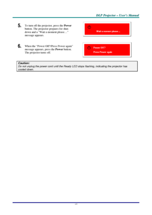 Page 23D D
D
L L
L
P P
P
   
 
P P
P
r r
r
o o
o
j j
j
e e
e
c c
c
t t
t
o o
o
r r
r
   
 
– –
–
   
 
U U
U
s s
s
e e
e
r r
r
’ ’
’
s s
s
   
 
M M
M
a a
a
n n
n
u u
u
a a
a
l l
l
   
 
–
 17 –
 
5.  To turn off the projector, press the Power 
button. The projector prepares for shut-
down and a “Wait a moment please…” 
message appears. 
 
6. 
 When the “Power Off?/Press Power again” 
message appears, press the Power button. 
The projector turns off. 
 
Caution: Do not unplug the power cord until the Ready LED...