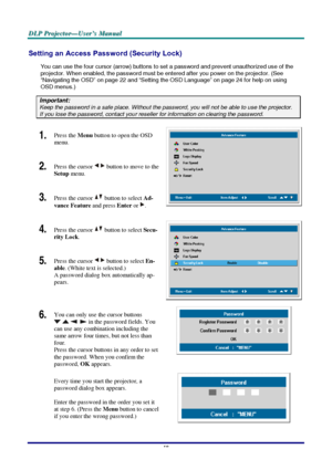 Page 24D D
D
L L
L
P P
P
   
 
P P
P
r r
r
o o
o
j j
j
e e
e
c c
c
t t
t
o o
o
r r
r
— —
—
U U
U
s s
s
e e
e
r r
r
’ ’
’
s s
s
   
 
M M
M
a a
a
n n
n
u u
u
a a
a
l l
l
   
 
–
 18 – 
Setting an Access Password (Security Lock) 
You can use the four cursor (arrow) buttons to set a password and prevent unauthorized use of the 
projector. When enabled, the password must be entered after you power on the projector. (See 
“Navigating the OSD” on page 22 and “Setting the OSD Language” on page 24 for help on using...