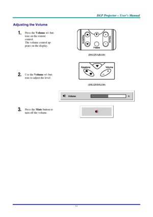 Page 27D D
D
L L
L
P P
P
   
 
P P
P
r r
r
o o
o
j j
j
e e
e
c c
c
t t
t
o o
o
r r
r
   
 
– –
–
   
 
U U
U
s s
s
e e
e
r r
r
’ ’
’
s s
s
   
 
M M
M
a a
a
n n
n
u u
u
a a
a
l l
l
   
 
–
 21 –
 
Adjusting the Volume 
Press the Volume +/- but-
tons on the remote 
control.  
The volume control ap-
pears on the display. 1.  
 
2.  Use the 
Volume +/- but-
tons to adjust the level. 
 
(DS125/AB110)  
 
(DX125/DX130) 
 
3.  Press the Mute button to 
turn off the volume.  
 
 
Downloaded From projector-manual.com...