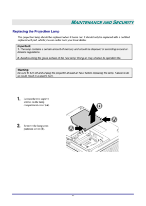 Page 42 
–
 36 –
 
MAINTENANCE AND SECURITY 
Replacing the Projection Lamp 
The projection lamp should be replaced when it burns out. It should only be replaced with a certified 
replacement part, which you can order from your local dealer.  
Important: 1. The lamp contains a certain amount of mercury and should be disposed of according to local or-dinance regulations. 
2. Avoid touching the glass surface of the new lamp: Doing so may shorten its operation life. 
 
Warning: Be sure to turn off and unplug the...