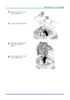 Page 43D D
D
L L
L
P P
P
   
 
P P
P
r r
r
o o
o
j j
j
e e
e
c c
c
t t
t
o o
o
r r
r
   
 
– –
–
   
 
U U
U
s s
s
e e
e
r r
r
’ ’
’
s s
s
   
 
M M
M
a a
a
n n
n
u u
u
a a
a
l l
l
   
 
–
 37 –
 
3. Remove the two screws from 
the lamp module (
A). 
 
4. Lift the module handle up (B). 
B
A
A
 
5. Pull firmly on the module han-
dle to remove the lamp 
module. 
 
6. Reverse steps 1 to 5 to install 
the new lamp module. 
 
 
Downloaded From projector-manual.com LG Manuals 