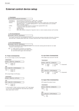 Page 30RS-232C
30
External control device setup
01. Power (Command:ka)
➜To control Power On/Off of the Projector.
T
ransmission
Data 0  : Power Off
1  : Power On 
[k] [a] [  ] [Set ID] [  ] [Data] [Cr]
[k] [a] [  ] [Set ID] [  ] [FF] [Cr]
[a] [  ] [Set ID] [  ] [OK] [Data] [x]
[a] [  ] [Set ID] [  ] [OK] [Data] [x]
Ack
Ack
Data 0  : Power Off
1  : Power On 
➜To show Power On/Off status.
T
ransmission
Data 0  : Power Off
1  : Power On
*In like manner, if other functions transmit ‘0xFF’ data based 
on this...