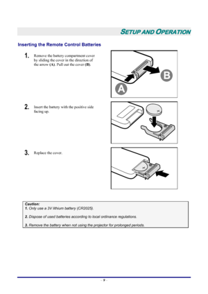 Page 15
 – 9 –
 
SETUP AND OPERATION 
Inserting the Remote  Control Batteries  
1.  Remove the battery compartment cover 
by sliding the cover in the direction of 
the arrow  (A). Pull out the cover (B). 
 
2.  Insert the battery with the positive side 
facing up. 
 
3.  Replace the cover. 
 
 
Caution:  
1. Only use a 3V lithium battery (CR2025). 
 
2. Dispose of used batteries accordi ng to local ordinance regulations.  
 
3. Remove the battery when not using  the projector for prolonged periods....