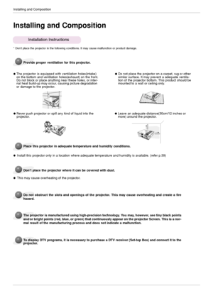 Page 12Installing and Composition
12
Installing and Composition
Provide proper ventilation for this projector.
The projector is equipped with ventilationholes(intake)
on the bottom and ventilation holes(exhaust) on the front.
Do not block or place anything near these holes, or inter-
nal heat build-up may occur, causing picture degradation
or damage to the projector.
Place this projector in adequate temperature and humidity conditions.
Install this projector only in a location where adequate temperature and...