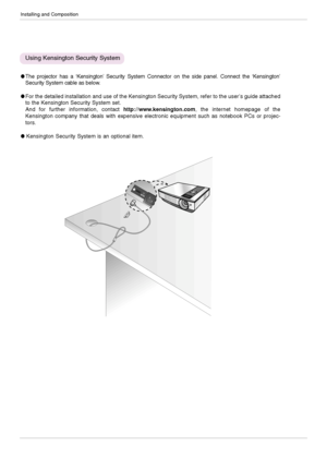 Page 14Installing and Composition
14
The projector has a ‘Kensington’Security System Connector on the side panel. Connect the ‘Kensington’
Security System cable as below.
For the detailed installation and use of the Kensington Security System, refer to the user’s guide attached
to the Kensington Security System set. 
And for further information, contact http://www.kensington.com, the internet homepage of the
Kensington company that deals with expensive electronic equipment such as notebook PCs or projec-...