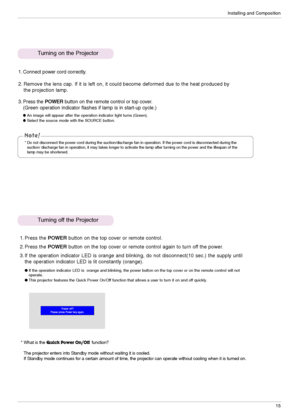 Page 15Installing and Composition
15
* Do not disconnect the power cord during the suction/discharge fan in operation. If the power cord is disconnected during the
suction/ discharge fan in operation, it may takes longer to activate the lamp after turning on the power and the lifespan of the
lamp may be shortened. 
Turning on the Projector
Turning off the Projector
1. Connect power cord correctly.
2. Remove the lens cap. If it is left on, it could become deformed due to the heat produced by
the projection...