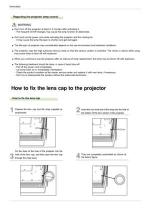 Page 38Information
38
How to fix the lens cap to the projector
How to fix the lens cap
1Prepare the lens cap and the strap supplied as
accessories.2Insert the non-knot end of the strap into the hole at
the bottom of the lens section of the projector.
3
Fix the strap at the hole of the projector into the
hole of the lens cap, and then pass the lens cap
through the strap lasso.
4
They are completely assembled as shown at
the below figure. 
Regarding the projector lamp control 
Don’t turn off the projector at...