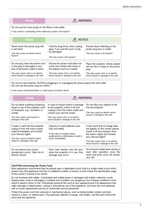 Page 5Safety Instructions
5
UsingWARNING
Do not place anything containing
liquid on top of the projector such
as flowerpot, cup, cosmetics or
candle.
This may cause a fire hazard or 
damage to the unit!
In case of impact shock or damage
to the projector switch it off and
unplug it from the mains outlet and
contact your service center.
This may cause a fire or an electric
shock hazard or damage to the unit!
Do not allow any objects to fall
into the projector.
This may cause an electric shock 
hazard or damage...