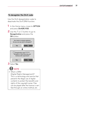 Page 3131EN\fER\fAINMEN\f
\fo deregister the Di\bX code
Use the DivX \feregistration co\fe to 
\feactivate the DivX DRM function.
1 In the Ho\be \benu, \bo\rve to OP\fION 
an\f press Di\bX(R) VOD.
2 Use the ︿ or ﹀ button to go to 
Deregistration an\f press the 
OK button.
YesNo
Your	device	is	already	registered.
Are 	 you 	 sure 	 you 	 wish 	 to 	 deregister?
                           ⬇
YesNo
Deregistration	code:********
Deregister 	 at 	 http://vod.divx.com
Continue
	 with 	 registration?i
3 Select Yes....