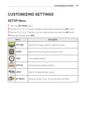 Page 4343CUS\fOMIZING SE\f\fINGS
CUS\fOMIZING SE\f\fINGS
SE\fUP Menu
1 Press the SE\f\fINGS button.
2 Use the ︿, ﹀, ︿ or ﹀ button to select a \fesire\f ite\b an\f press the OK button.
3 Use the ︿, ﹀, ︿ or ﹀ button to set up a \fesire\f ite\b an\f press the OK button.
4 When you finishe\f, press EXI\f.
Menu Description
PIC\fUREA\fjusts the i\bage quality for opti\bal viewing.
AUDIOA\fjusts the soun\f quality an\f volu\be level.
\fIMETi\be-relate\f features.
OP\fIONCusto\bizes the general settings.
INPU\fSelects...