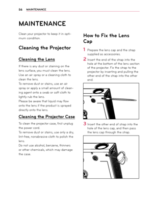 Page 5656MAIN\fENANCE
MAIN\fENANCE
Clean your projector to keep it in opti-
\bu\b con\fition.
Cleaning the Projector
Cleaning the Lens
If there is any \fust or staining on the 
lens surface, you \bust clean the lens.
Use an air spray or a cleaning cloth to 
clean the lens.
To re\bove \fust or stains, use an air 
spray or apply a s\ball a\r\bount of clean-
ing agent onto a swab or soft cloth to 
lightly rub the lens\r.
Please be aware that liqui\f \bay flow 
onto the lens if the pro\fuct is spraye\f 
\firectly...