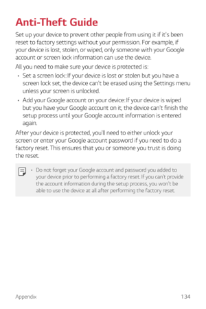 Page 134Appendix134
Anti-Theft Guide
Set up your device to prevent other people from using it if it's been 
reset to factory settings without your permission. For example, if 
your device is lost, stolen, or wiped, only someone with your Google 
account or screen lock information can use the device.
All you need to make sure your device is protected is:
•	 Set a screen lock: If your device is lost or stolen but you have a 
screen lock set, the device can't be erased using the Settings menu 
unless your...