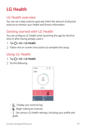 Page 17Custom-designed Features17
LG Health
LG Health overview
You can set a daily exercise goal and check the amount of physical 
exercise to monitor your health and fitness information.
Getting started with LG Health
You can configure LG Health when launching the app for the first 
time or after having already used it.
1 Tap   LG  LG Health.
2 Follow the on-screen instructions to complete the setup.
Using LG Health
1 Tap   LG  LG Health.
2 Do the following:
•	 : Display your exercise log.
•	
 : Begin traking...