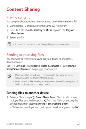 Page 22Custom-designed Features22
Content Sharing
Playing content
You can play photos, videos or music saved on the device from a TV.
1 Connect the TV and device to the same Wi-Fi network.
2 Execute a file from the Gallery or Music app and tap Play on 
other device.
3 Select the TV.
•	To use Chromecast, update Google Play to the latest version.
Sending or receiving files
You can send or receive files saved on your device to another LG 
device or tablet.
Tap 
  Settings  Networks  Share & connect  File sharing...