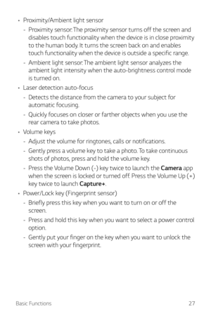 Page 27Basic Functions27
•	Proximity/Ambient light sensor
 - Pr

oximity sensor: The proximity sensor turns off the screen and 
disables touch functionality when the device is in close proximity 
to the human body. It turns the screen back on and enables 
touch functionality when the device is outside a specific range.
 - Ambient light sensor: 

The ambient light sensor analyzes the 
ambient light intensity when the auto-brightness control mode 
is turned on.
•	 Laser detection auto-focus
 - Det

ects the...