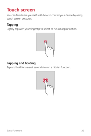 Page 39Basic Functions39
Touch screen
You can familiarize yourself with how to control your device by using 
touch screen gestures.
Tapping
Lightly tap with your fingertip to select or run an app or option.
Tapping and holding
Tap and hold for several seconds to run a hidden function.  