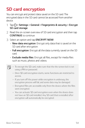 Page 54Basic Functions54
SD card encryption
You can encrypt and protect data saved on the SD card. The 
encrypted data in the SD card cannot be accessed from another 
device.
1 Tap   Settings  General  Fingerprints & security  Encrypt 
SD card storage.
2 Read the on-screen overview of SD card encryption and then tap 
CONTINUE to continue.
3 Select an option and tap ENCRYPT NOW:
•	 New data encryption: Encrypt only data that is saved on the 
SD card after encryption.
•	 Full encryption: Encrypt all the data...