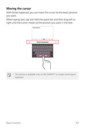 Page 57Basic Functions57
Moving the cursor
With Smart keyboard, you can move the cursor to the exact position 
you want.
When typing text, tap and hold the space bar and then drag left or 
right until the cursor moves to the position you want in the text.
•	This option is available only on the QWERTY or single vowel layout 
keyboard.  