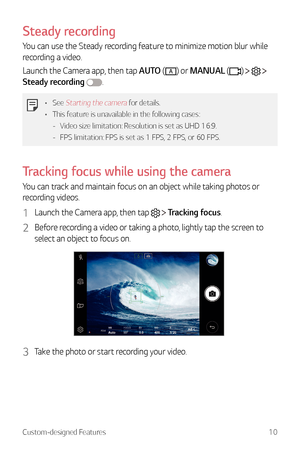 Page 11Custom-designed Features10
Steady recording
You can use the Steady recording feature to minimize motion blur while 
recording a video.
Launch the Camera app, then tap AUTO (
A) or MANUAL ()    
Steady recording 
.
•	 See Starting the camera for details.
•	 This feature is unavailable in the following cases:
 -Video size limitation: 

Resolution is set as UHD 16:9.
 - FPS limitation: FPS

 is set as 1 FPS, 2 FPS, or 60 FPS.
Tracking focus while using the camera
You can track and maintain focus on an...
