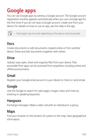 Page 101Useful Apps100
Google apps
You can use Google apps by setting a Google account. The Google account 
registration window appears automatically when you use a Google app for 
the first time. If you do not have a Google account, create one from your 
device. For details on how to use an app, see the Help in the app.
•	Some apps may not work depending on the area or service provider.
Docs
Create documents or edit documents created online or from another 
device. Share and edit documents together with...