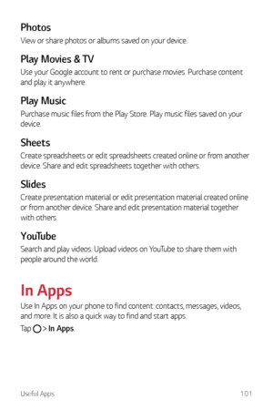 Page 102Useful Apps101
Photos
View or share photos or albums saved on your device.
Play Movies & TV
Use your Google account to rent or purchase movies. Purchase content 
and play it anywhere.
Play Music
Purchase music files from the Play Store. Play music files saved on your 
device.
Sheets
Create spreadsheets or edit spreadsheets created online or from another 
device. Share and edit spreadsheets together with others.
Slides
Create presentation material or edit presentation material created online 
or from...