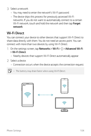 Page 105Phone Settings104
3 Select a network.
•	 You may need to enter the network's Wi-Fi password.
•	 The device skips this process for previously accessed Wi-Fi 
networks. If you do not want to automatically connect to a certain 
Wi-Fi network, touch and hold the network and then tap Forget 
network.
Wi-Fi Direct
You can connect your device to other devices that support Wi-Fi Direct to 
share data directly with them. You do not need an access point. You can 
connect with more than two devices by using...