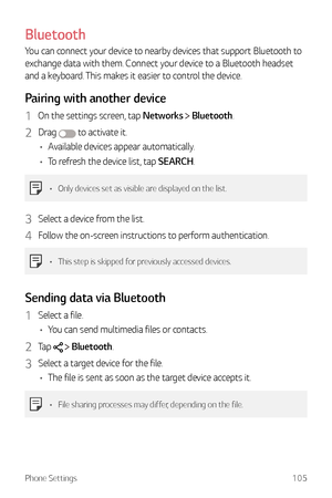 Page 106Phone Settings105
Bluetooth
You can connect your device to nearby devices that support Bluetooth to 
exchange data with them. Connect your device to a Bluetooth headset 
and a keyboard. This makes it easier to control the device.
Pairing with another device
1 On the settings screen, tap Networks  Bluetooth.
2 Drag  to activate it.
•	 Available devices appear automatically.
•	 To refresh the device list, tap SEARCH.
•	 Only devices set as visible are displayed on the list.
3 Select a device from the...