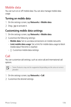 Page 107Phone Settings106
Mobile data
You can turn on or off mobile data. You can also manage mobile data 
usage.
Turning on mobile data
1 On the settings screen, tap Networks  Mobile data.
2 Drag  to activate it.
Customizing mobile data settings
1 On the settings screen, tap Networks  Mobile data.
2 Customize the following settings:
•	 Mobile data: Set to use data connections on mobile networks.
•	 Limit mobile data usage: Set a limit for mobile data usage to block 
mobile data if the limit is reached.
•	
 :...