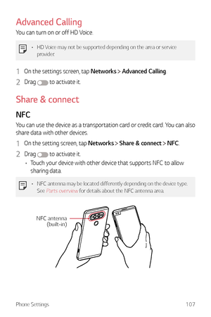 Page 108Phone Settings107
Advanced Calling
You can turn on or off HD Voice.
•	HD Voice may not be supported depending on the area or service 
provider.
1 On the settings screen, tap Networks  Advanced Calling.
2 Drag  to activate it.
Share & connect
NFC
You can use the device as a transportation card or credit card. You can also 
share data with other devices.
1 On the setting screen, tap Networks  Share & connect  NFC.
2 Drag  to activate it.
•	 Touch your device with other device that supports NFC to allow...