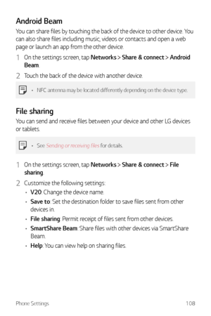 Page 109Phone Settings108
Android Beam
You can share files by touching the back of the device to other device. You 
can also share files including music, videos or contacts and open a web 
page or launch an app from the other device.
1 On the settings screen, tap Networks  Share & connect  Android 
Beam.
2 Touch the back of the device with another device.
•	 NFC antenna may be located differently depending on the device type.
File sharing
You can send and receive files between your device and other LG devices...